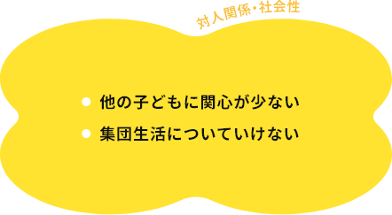 対人関係・社会性 他の子どもに関心が少ない 集団生活についていけない