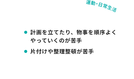 運動・日常生活 計画を立てたり、物事を順序よくやっていくのが苦手 片付けや整理整頓が苦手